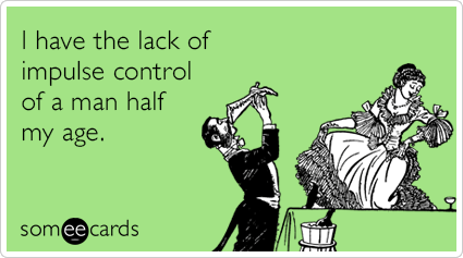 I have the lack of impulse control of a man half my age.