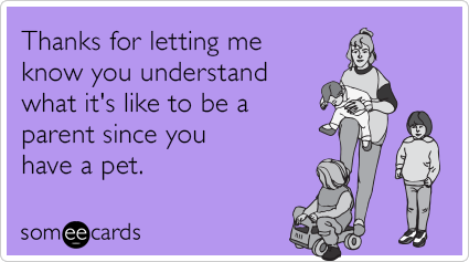 Thanks for letting me know you understand what it's like to be a parent since you have a pet.