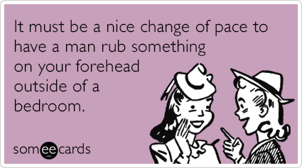 It must be a nice change of pace to have a man rub something on your forehead outside of a bedroom.