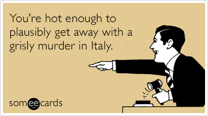 You're hot enough to plausibly get away with a grisly murder in Italy.