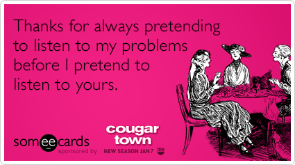 Thanks for always pretending to listen to my problems before I pretend to listen to yours.