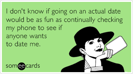 I don't know if going on an actual date would be as fun as continually checking my phone to see if anyone wants to date me.