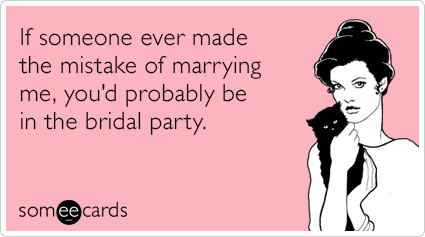 If someone ever made the mistake of marrying me, you'd probably be in the bridal party.