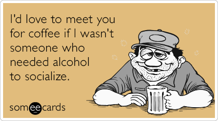 I'd love to meet you for coffee if I wasn't someone who needed alcohol to socialize.