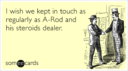 I wish we kept in touch as regularly as A-Rod and his steroids dealer.