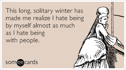 This long, solitary winter has made me realize I hate being by myself almost as much as I hate being with people.