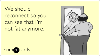 We should reconnect so you can see that I'm not fat anymore.