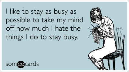 I like to stay as busy as possible to take my mind off how much I hate the things I do to stay busy.