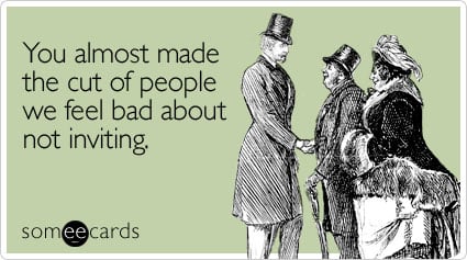 You almost made the cut of people we feel bad about not inviting