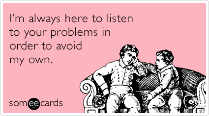 I'm always here to listen to your problems in order to avoid my own.