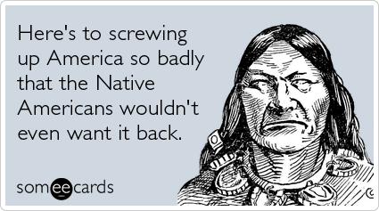 Here's to screwing up America so badly that the Native Americans wouldn't even want it back