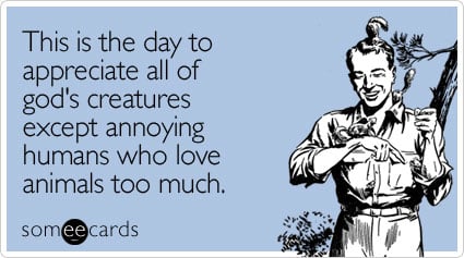 This is the day to appreciate all of god's creatures except annoying humans who love animals too much