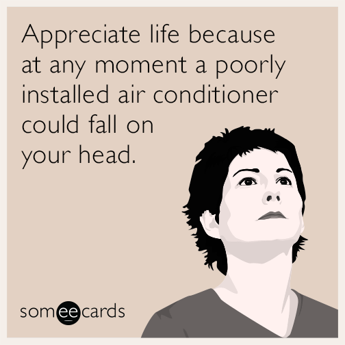 Appreciate life because at any moment a poorly installed air conditioner could fall on your head.