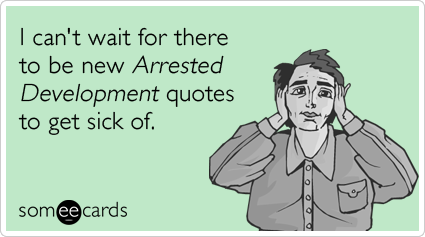 I can't wait for there to be new Arrested Development quotes to get sick of.