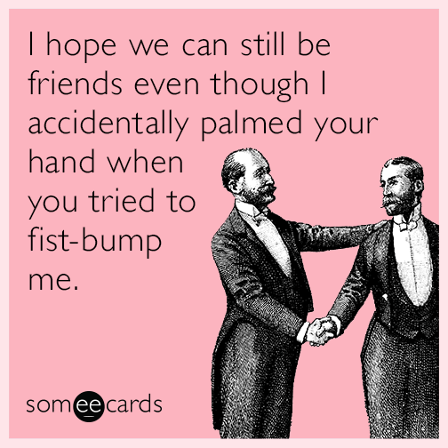 I hope we can still be friends even though I accidentally palmed your hand when you tried to fist-bump me.