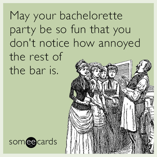 May your bachelorette party be so fun that you don't notice how annoyed the rest of the bar is.