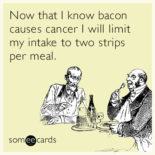 Now that I know bacon causes cancer I will limit my intake to two strips per meal.