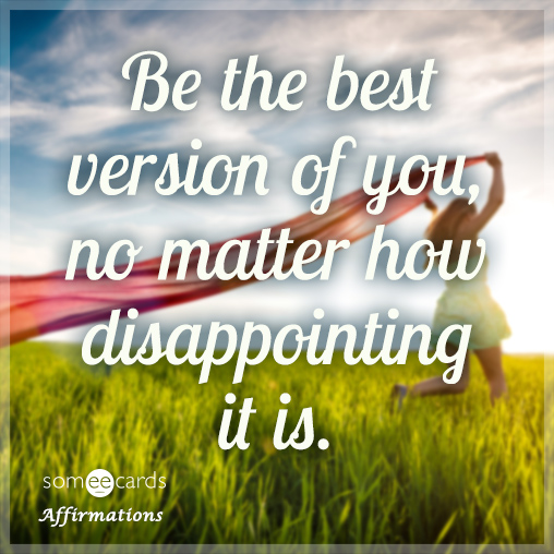 Be the best version of you, no matter how disappointing it is.