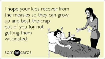 I hope your kids recover from the measles so they can grow up and beat the crap out of you for not getting them vaccinated.