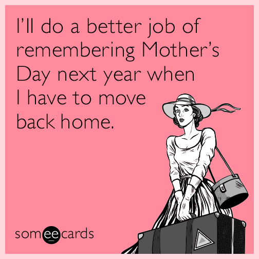 I’ll do a better job of remembering Mother’s Day next year when I have to move back home.