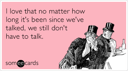 I love that no matter how long it's been since we've talked, we still don't have to talk.