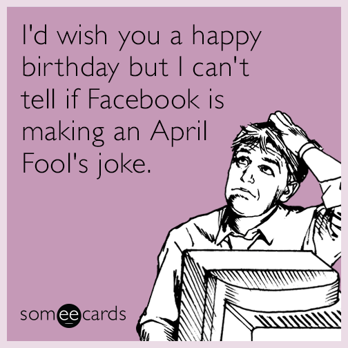 I'd wish you a happy birthday but I can't tell if Facebook is making an April Fool's joke