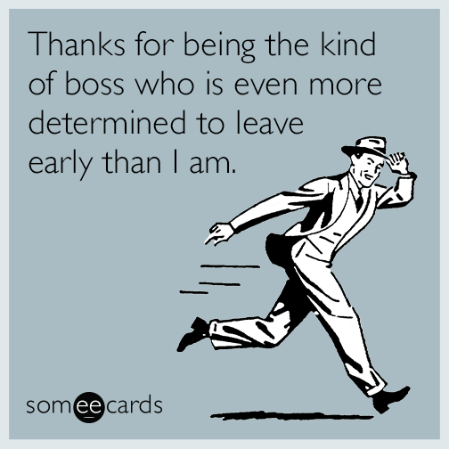 Thanks for being the kind of boss who is even more determined to leave early than I am.