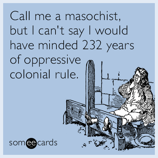 Call me a masochist, but I can't say I would have minded 232 years of oppressive colonial rule