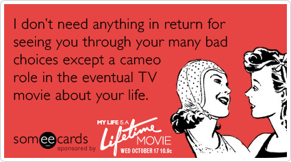 I don't need anything in return for seeing you through your many bad choices except a cameo role in the eventual TV movie about your life.