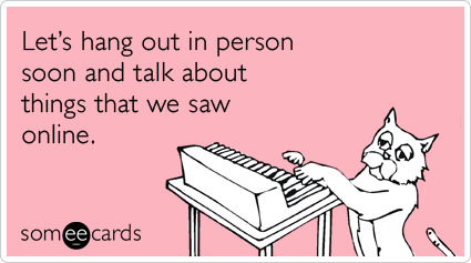 Let's hang out in person soon and talk about things that we saw online.