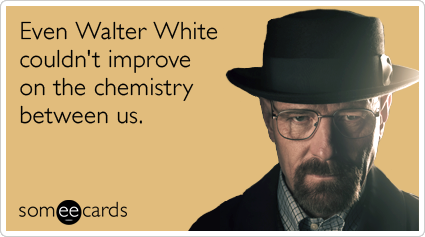 Even Walter White couldn't improve on the chemistry between us.