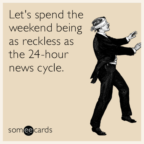 Let's spend the weekend being as reckless as the 24-hour news cycle.