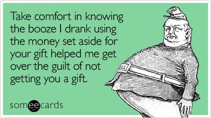 Take comfort in knowing the booze I drank using the money set aside for your gift helped me get over the guilt of not getting you a gift