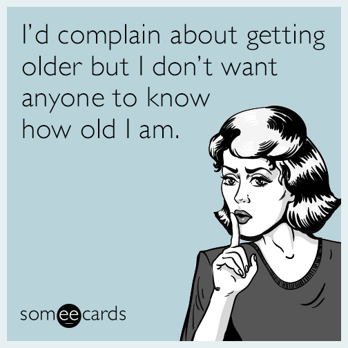 I’d complain about getting older but I don’t want anyone to know how old I am.