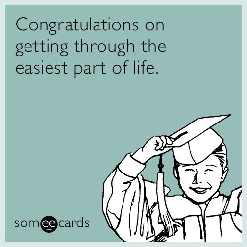 Congratulations on getting through the easiest part of life