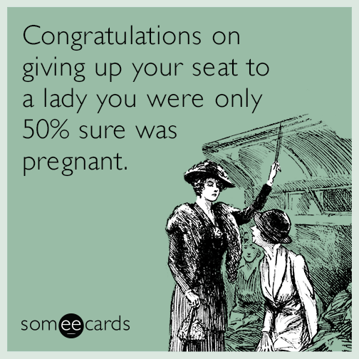 Congratulations on giving up your seat to a lady you were only 50% sure was pregnant.