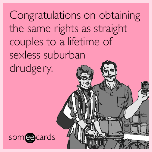 Congratulations on obtaining the same rights as straight couples to a lifetime of sexless suburban drudgery