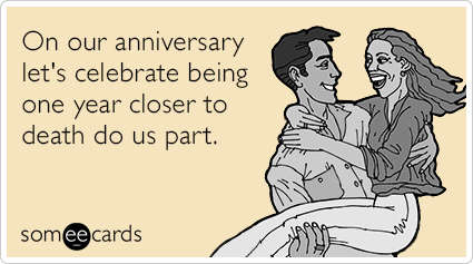 On our anniversary let's celebrate being one year closer to death do us part.