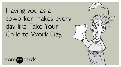 Having you as a coworker makes every day like Take Your Child to Work Day.