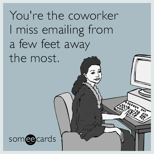 You're the coworker I miss emailing from a few feet away the most.