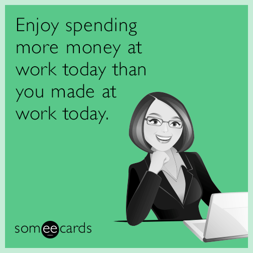 Enjoy spending more money at work today than you made at work today.