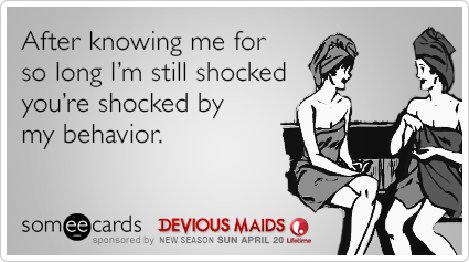 After knowing me for so long I'm still shocked you're shocked by my behavior.