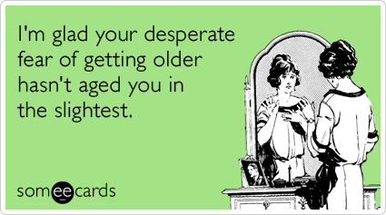 I'm glad your desperate fear of getting older hasn't aged you in the slightest.