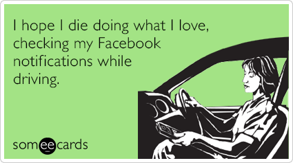 I hope I die doing what I love, checking my Facebook notifications while driving.