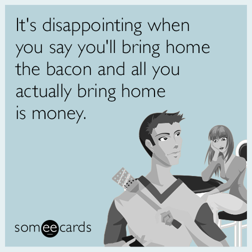 It's disappointing when you say you'll bring home the bacon and all you actually bring home is money.