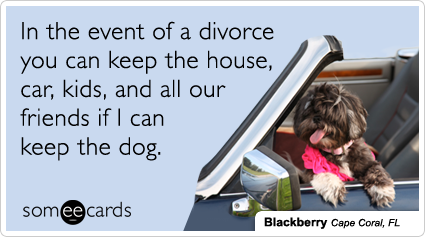 In the event of a divorce you can keep the house, car, kids, and all our friends if I can keep the dog.