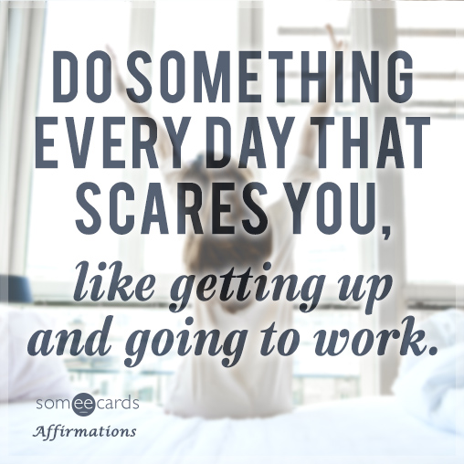 Do something everyday that scares you, like getting up and going to work.