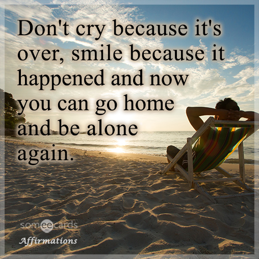 Don't cry because it's over, smile because it happened and now you can go home and be alone again.