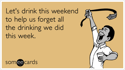 Let's drink this weekend to help us forget all the drinking we did this week.