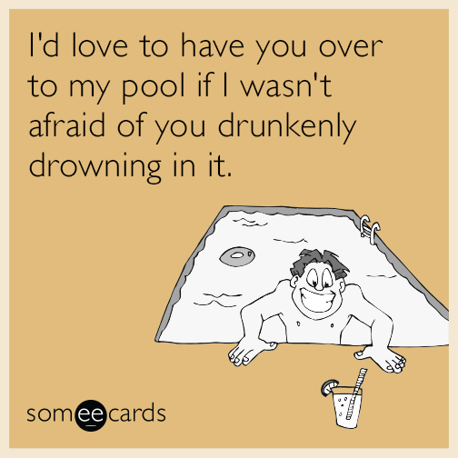 I'd love to have you over to my pool if I wasn't afraid of you drunkenly drowning in it.